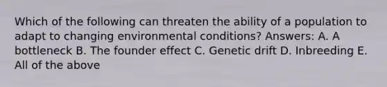 Which of the following can threaten the ability of a population to adapt to changing environmental conditions? Answers: A. A bottleneck B. The founder effect C. Genetic drift D. Inbreeding E. All of the above