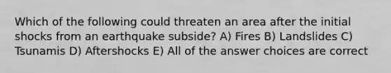 Which of the following could threaten an area after the initial shocks from an earthquake subside? A) Fires B) Landslides C) Tsunamis D) Aftershocks E) All of the answer choices are correct