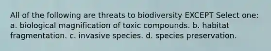 All of the following are threats to biodiversity EXCEPT Select one: a. biological magnification of toxic compounds. b. habitat fragmentation. c. invasive species. d. species preservation.