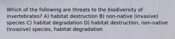 Which of the following are threats to the biodiversity of invertebrates? A) habitat destruction B) non-native (invasive) species C) habitat degradation D) habitat destruction, non-native (invasive) species, habitat degradation