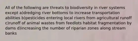 All of the following are threats to biodiversity in river systems except a)dredging river bottoms to increase transportation abilities b)pesticides entering local rivers from agricultural runoff c)runoff of animal wastes from feedlots habitat fragmentation by dams d)increasing the number of riparian zones along stream banks