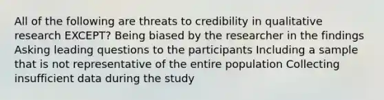 All of the following are threats to credibility in qualitative research EXCEPT? Being biased by the researcher in the findings Asking leading questions to the participants Including a sample that is not representative of the entire population Collecting insufficient data during the study