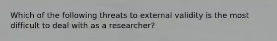 Which of the following threats to external validity is the most difficult to deal with as a researcher?