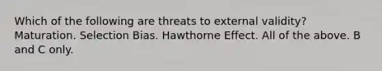 Which of the following are threats to external validity? Maturation. Selection Bias. Hawthorne Effect. All of the above. B and C only.