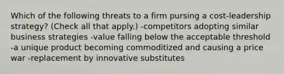 Which of the following threats to a firm pursing a cost-leadership strategy? (Check all that apply.) -competitors adopting similar business strategies -value falling below the acceptable threshold -a unique product becoming commoditized and causing a price war -replacement by innovative substitutes