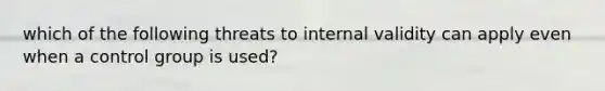 which of the following threats to internal validity can apply even when a control group is used?