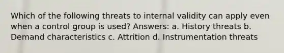 Which of the following threats to internal validity can apply even when a control group is used? Answers: a. History threats b. Demand characteristics c. Attrition d. Instrumentation threats