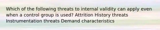 Which of the following threats to internal validity can apply even when a control group is used? Attrition History threats Instrumentation threats Demand characteristics