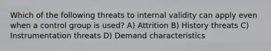 Which of the following threats to internal validity can apply even when a control group is used? A) Attrition B) History threats C) Instrumentation threats D) Demand characteristics