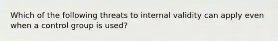 Which of the following threats to internal validity can apply even when a control group is used?