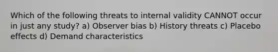 Which of the following threats to internal validity CANNOT occur in just any study? a) Observer bias b) History threats c) Placebo effects d) Demand characteristics