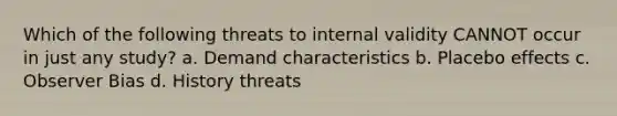 Which of the following threats to internal validity CANNOT occur in just any study? a. Demand characteristics b. Placebo effects c. Observer Bias d. History threats