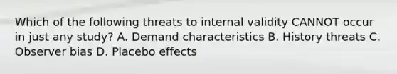 Which of the following threats to internal validity CANNOT occur in just any study? A. Demand characteristics B. History threats C. Observer bias D. Placebo effects