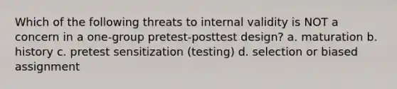 Which of the following threats to internal validity is NOT a concern in a one-group pretest-posttest design? a. maturation b. history c. pretest sensitization (testing) d. selection or biased assignment