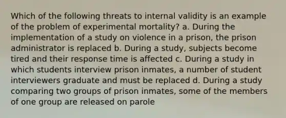 Which of the following threats to internal validity is an example of the problem of experimental mortality? a. During the implementation of a study on violence in a prison, the prison administrator is replaced b. During a study, subjects become tired and their response time is affected c. During a study in which students interview prison inmates, a number of student interviewers graduate and must be replaced d. During a study comparing two groups of prison inmates, some of the members of one group are released on parole