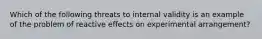 Which of the following threats to internal validity is an example of the problem of reactive effects on experimental arrangement?