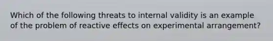 Which of the following threats to internal validity is an example of the problem of reactive effects on experimental arrangement?