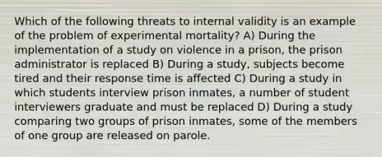 Which of the following threats to internal validity is an example of the problem of experimental mortality? A) During the implementation of a study on violence in a prison, the prison administrator is replaced B) During a study, subjects become tired and their response time is affected C) During a study in which students interview prison inmates, a number of student interviewers graduate and must be replaced D) During a study comparing two groups of prison inmates, some of the members of one group are released on parole.