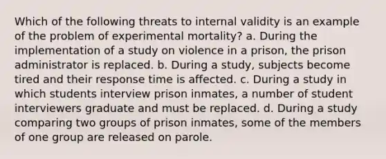 Which of the following threats to internal validity is an example of the problem of experimental mortality? a. During the implementation of a study on violence in a prison, the prison administrator is replaced. b. During a study, subjects become tired and their response time is affected. c. During a study in which students interview prison inmates, a number of student interviewers graduate and must be replaced. d. During a study comparing two groups of prison inmates, some of the members of one group are released on parole.