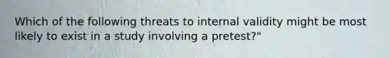 Which of the following threats to internal validity might be most likely to exist in a study involving a pretest?"