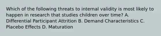 Which of the following threats to internal validity is most likely to happen in research that studies children over time? A. Differential Participant Attrition B. Demand Characteristics C. Placebo Effects D. Maturation