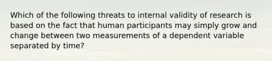 Which of the following threats to internal validity of research is based on the fact that human participants may simply grow and change between two measurements of a dependent variable separated by time?