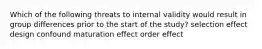 Which of the following threats to internal validity would result in group differences prior to the start of the study? selection effect design confound maturation effect order effect