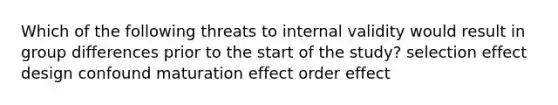 Which of the following threats to internal validity would result in group differences prior to the start of the study? selection effect design confound maturation effect order effect