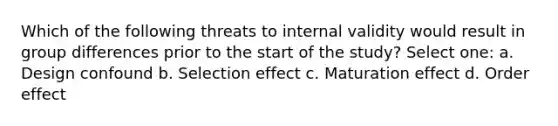 Which of the following threats to internal validity would result in group differences prior to the start of the study? Select one: a. Design confound b. Selection effect c. Maturation effect d. Order effect