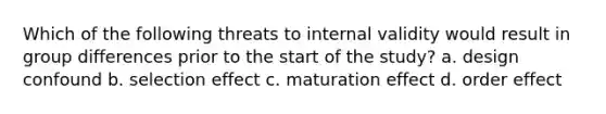 Which of the following threats to internal validity would result in group differences prior to the start of the study? a. design confound b. selection effect c. maturation effect d. order effect