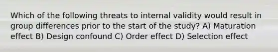 Which of the following threats to internal validity would result in group differences prior to the start of the study? A) Maturation effect B) Design confound C) Order effect D) Selection effect