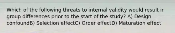 Which of the following threats to internal validity would result in group differences prior to the start of the study? A) Design confoundB) Selection effectC) Order effectD) Maturation effect