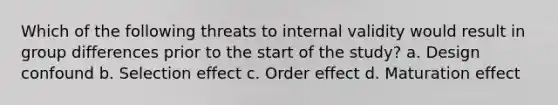 Which of the following threats to internal validity would result in group differences prior to the start of the study? a. Design confound b. Selection effect c. Order effect d. Maturation effect