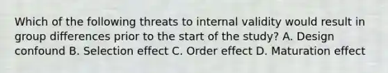 Which of the following threats to internal validity would result in group differences prior to the start of the study? A. Design confound B. Selection effect C. Order effect D. Maturation effect