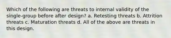 Which of the following are threats to internal validity of the single-group before after design? a. Retesting threats b. Attrition threats c. Maturation threats d. All of the above are threats in this design.