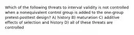 Which of the following threats to interval validity is not controlled when a nonequivalent control group is added to the one-group pretest-posttest design? A) history B) maturation C) additive effects of selection and history D) all of these threats are controlled