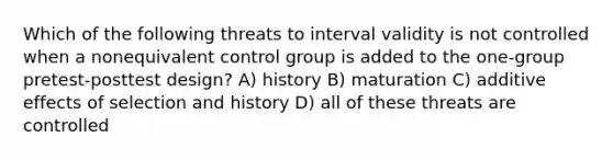 Which of the following threats to interval validity is not controlled when a nonequivalent control group is added to the one-group pretest-posttest design? A) history B) maturation C) additive effects of selection and history D) all of these threats are controlled