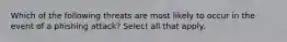 Which of the following threats are most likely to occur in the event of a phishing attack? Select all that apply.