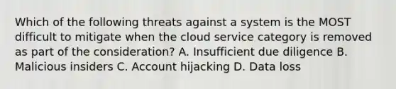 Which of the following threats against a system is the MOST difficult to mitigate when the cloud service category is removed as part of the consideration? A. Insufficient due diligence B. Malicious insiders C. Account hijacking D. Data loss