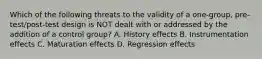 Which of the following threats to the validity of a one-group, pre-test/post-test design is NOT dealt with or addressed by the addition of a control group? A. History effects B. Instrumentation effects C. Maturation effects D. Regression effects