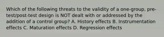 Which of the following threats to the validity of a one-group, pre-test/post-test design is NOT dealt with or addressed by the addition of a control group? A. History effects B. Instrumentation effects C. Maturation effects D. Regression effects