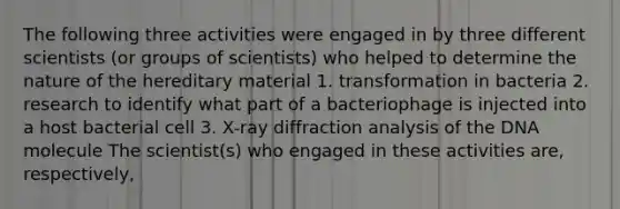 The following three activities were engaged in by three different scientists (or groups of scientists) who helped to determine the nature of the hereditary material 1. transformation in bacteria 2. research to identify what part of a bacteriophage is injected into a host bacterial cell 3. X-ray diffraction analysis of the DNA molecule The scientist(s) who engaged in these activities are, respectively,