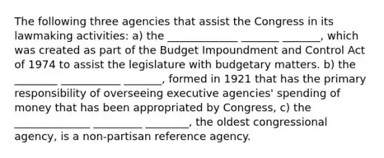 The following three agencies that assist the Congress in its lawmaking activities: a) the _____________ _______ _______, which was created as part of the Budget Impoundment and Control Act of 1974 to assist the legislature with budgetary matters. b) the ________ ___________ _______, formed in 1921 that has the primary responsibility of overseeing executive agencies' spending of money that has been appropriated by Congress, c) the ______________ _________ ________, the oldest congressional agency, is a non-partisan reference agency.