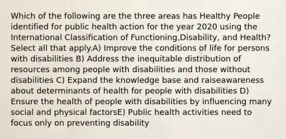 Which of the following are the three areas has Healthy People identified for public health action for the year 2020 using the International Classification of Functioning,Disability, and Health? Select all that apply.A) Improve the conditions of life for persons with disabilities B) Address the inequitable distribution of resources among people with disabilities and those without disabilities C) Expand the knowledge base and raiseawareness about determinants of health for people with disabilities D) Ensure the health of people with disabilities by influencing many social and physical factorsE) Public health activities need to focus only on preventing disability