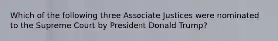 Which of the following three Associate Justices were nominated to the Supreme Court by President Donald Trump?