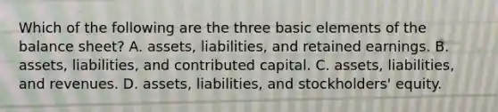 Which of the following are the three basic elements of the balance sheet? A. assets, liabilities, and retained earnings. B. assets, liabilities, and contributed capital. C. assets, liabilities, and revenues. D. assets, liabilities, and stockholders' equity.