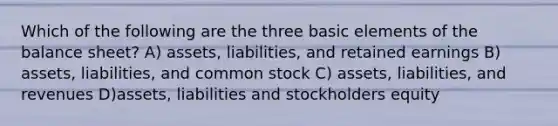 Which of the following are the three basic elements of the balance sheet? A) assets, liabilities, and retained earnings B) assets, liabilities, and common stock C) assets, liabilities, and revenues D)assets, liabilities and stockholders equity