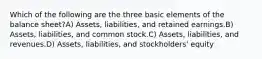 Which of the following are the three basic elements of the balance sheet?A) Assets, liabilities, and retained earnings.B) Assets, liabilities, and common stock.C) Assets, liabilities, and revenues.D) Assets, liabilities, and stockholders' equity