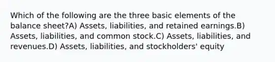 Which of the following are the three basic elements of the balance sheet?A) Assets, liabilities, and retained earnings.B) Assets, liabilities, and common stock.C) Assets, liabilities, and revenues.D) Assets, liabilities, and stockholders' equity