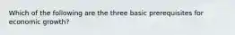 Which of the following are the three basic prerequisites for economic growth?